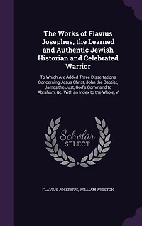 the Works of Flavius Josephus, Learned and Authentic Jewish Historian Celebrated Warrior: To Which Are Added Three Dissertations Concerning Jesus Christ, John Baptist, James Just, G