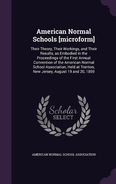 American Normal Schools [microform]: Their Theory, Workings, and Results, as Embodied the Proceedings of First Annual Convention School Association, Held at Trenton, New Jersey, August 19 20, 1859