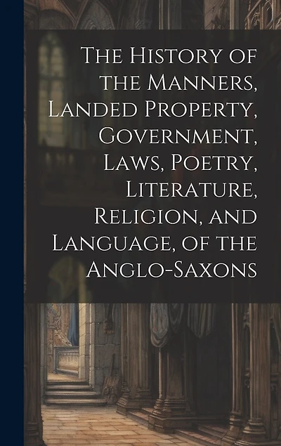 The History of the Manners, Landed Property, Government, Laws, Poetry, Literature, Religion, and Language, of the Anglo-Saxons