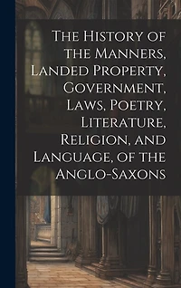 The History of the Manners, Landed Property, Government, Laws, Poetry, Literature, Religion, and Language, of the Anglo-Saxons