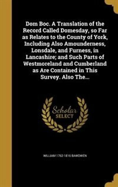 Dom Boc. A Translation of the Record Called Domesday, so Far as Relates to the County of York, Including Also Amounderness, Lonsdale, and Furness, in Lancashire; and Such Parts of Westmoreland and Cumberland as Are Contained in This Survey. Also The...