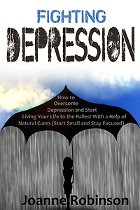 Fighting Depression: How to Overcome Depression and Start Living Your Life to the Fullest With a Help of Natural Cures (Start Small and Stay Focused)