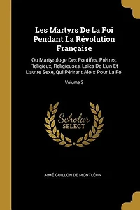 Les Martyrs de la Foi Pendant Révolution Française, ou Martyrologe des Pontifes, Prêtres, Religieux, Religieuses, Läics l'un Et l'Autre Sexe, Qui Périrent Alors pour Foi, Vol. 3 (Classic Reprint)