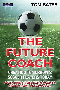 The Future Coach - Creating Tomorrow's Soccer Players Today: 9 Key Principles for Coaches from Sport Psychology