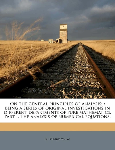 On the General Principles of Analysis;: Being a Series of Original Investigations in Different Departments of Pure Mathematics. Part I. the Analysis of Numerical Equations.
