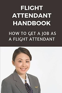 Flight Attendant Handbook: How To Get A Job As A Flight Attendant: Steps On How To Become A Flight Attendant