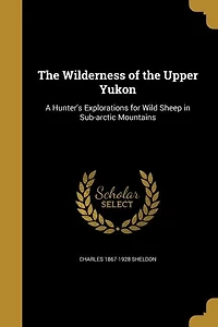The Wilderness of the Upper Yukon: A Hunter's Explorations for Wild Sheep in Sub-arctic Mountains