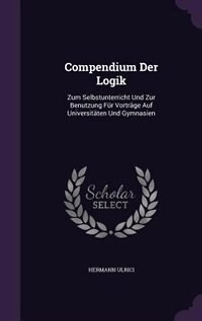 Compendium Der Logik: Zum Selbstunterricht Und Zur Benutzung Für Vorträge Auf Universitäten Gymnasien