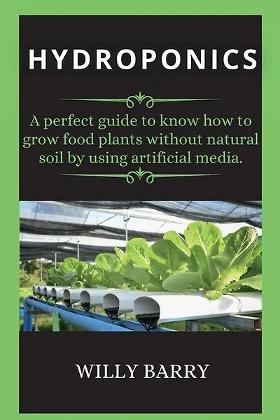 Hydroponics: A Perfect Guide To Know How To Grow Food Plants Without Natural Soil By Using Artificial Media