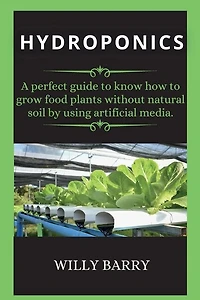 Hydroponics: A Perfect Guide To Know How To Grow Food Plants Without Natural Soil By Using Artificial Media.