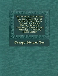 the Practical Gold-Worker, Or, Goldsmith's and Jeweller's Instructor Art of Alloying, Melting, Reducing, Colouring, Collecting, Refining