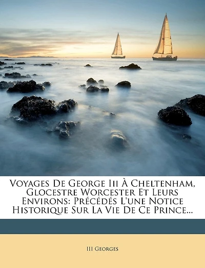 Voyages De George Iii À Cheltenham, Glocestre Worcester Et Leurs Environs: Précédés L'une Notice Historique Sur La Vie De Ce Prince...