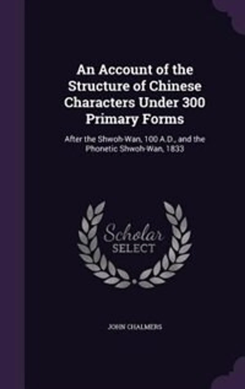 An Account of the Structure of Chinese Characters Under 300 Primary Forms: After the Shwoh-Wan, 100 A.D., and the Phonetic Shwoh-Wan, 1833
