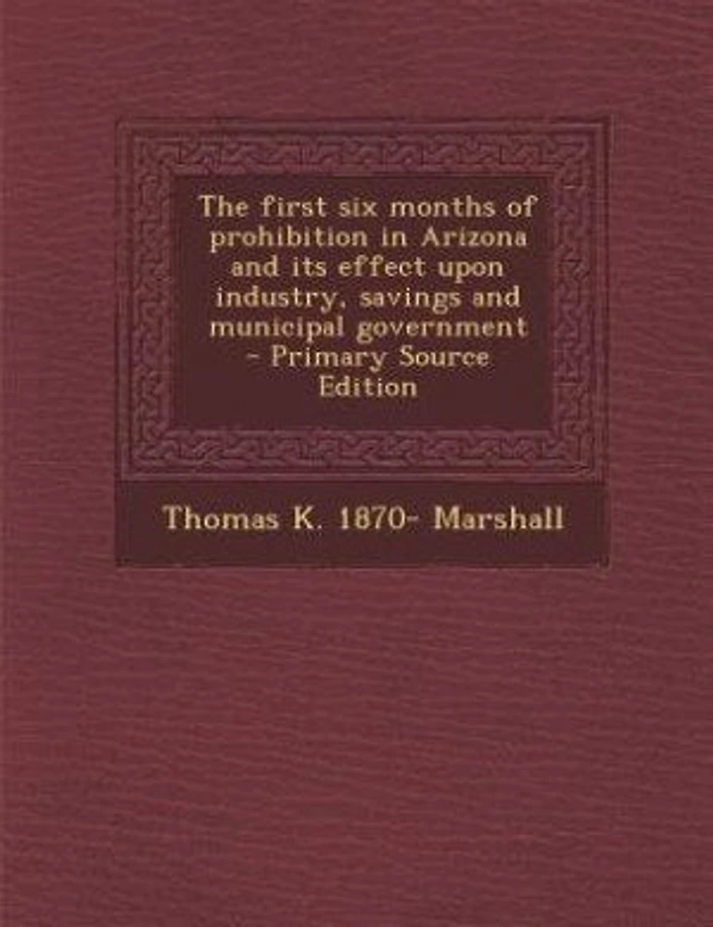 The first six months of prohibition in Arizona and its effect upon industry, savings and municipal government - Primary Source Edition