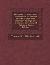 The first six months of prohibition in Arizona and its effect upon industry, savings and municipal government  - Primary Source Edition