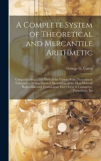 A Complete System of Theoretical and Mercantile Arithmetic: Comprehending a Full View of the Various Rules Necessary in Calculation. With a Practical Illustrations of the Most Material Regulations and Transactions That Occur in Commerce. Particularly
