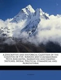 A Descriptive and Historical Gazetteer of the Counties Fife, Kinross Clackmannan: With Anecdotes, Narratives Graphic Sketches, Moral, Political, Commercial Agricultural