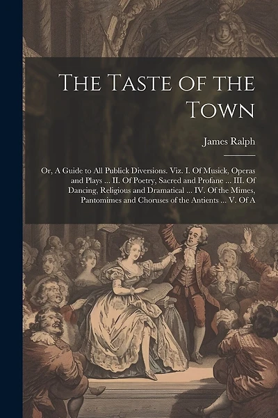 The Taste of the Town: Or, A Guide to all Publick Diversions. Viz. I. Of Musick, Operas and Plays ... II. Of Poetry, Sacred and Profane ... III. Of Dancing, Religious and Dramatical ... IV. Of the Mimes, Pantomimes and Choruses of the Antients ... V. Of A