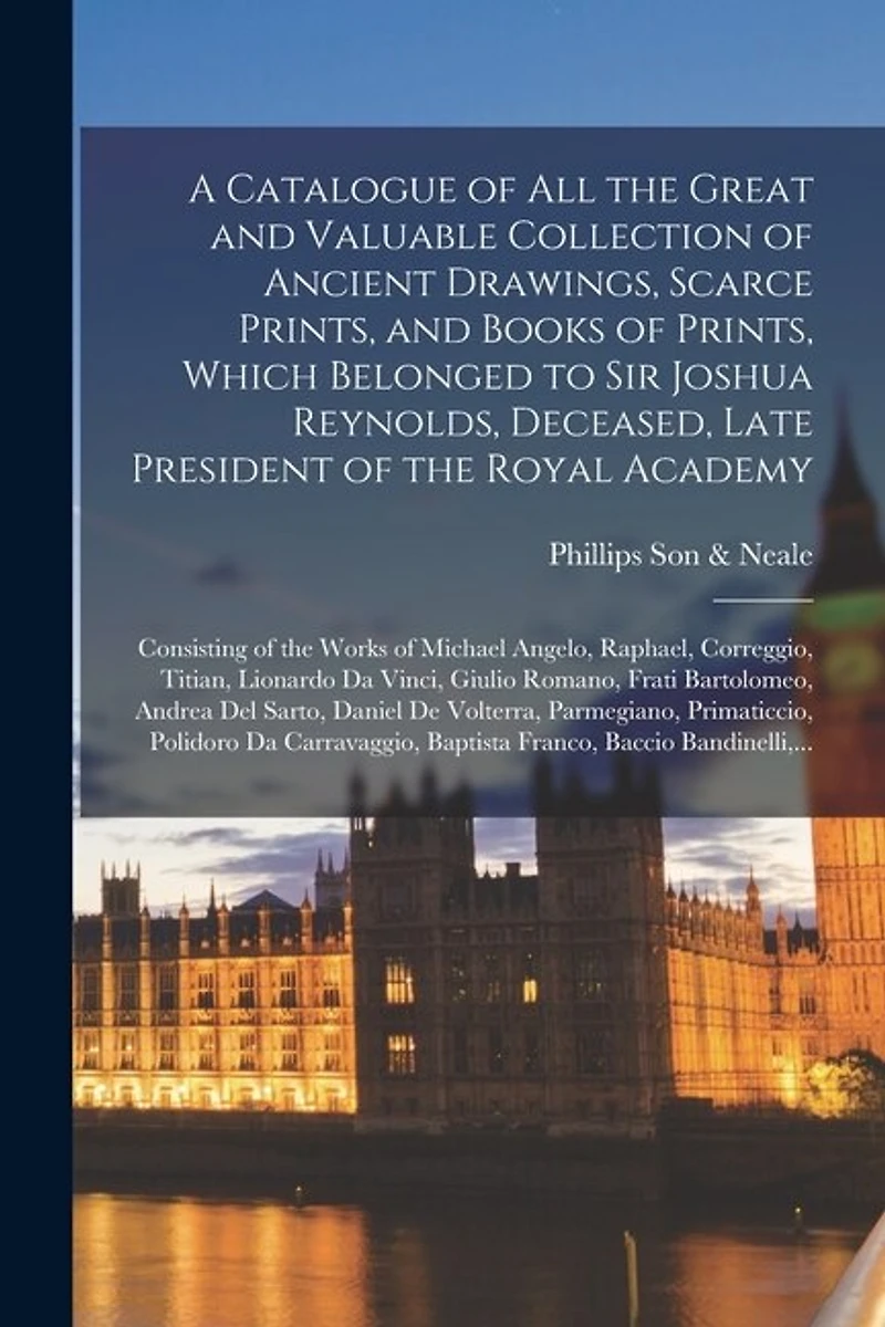 A Catalogue of All the Great and Valuable Collection of Ancient Drawings, Scarce Prints, and Books of Prints, Which Belonged to Sir Joshua Reynolds, Deceased, Late President of the Royal Academy: Consisting of the Works of Michael Angelo, Raphael, ...