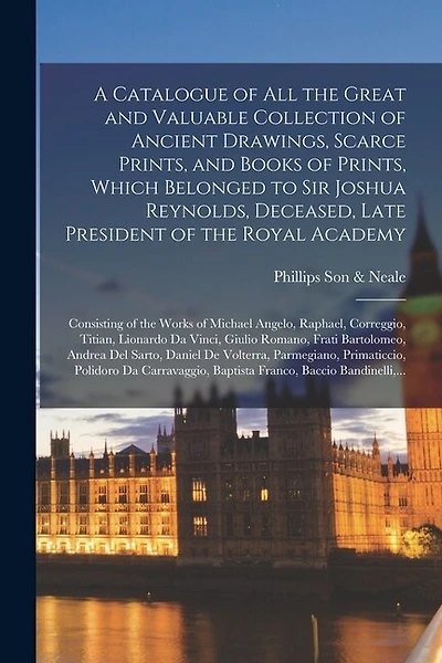 A Catalogue of All the Great and Valuable Collection of Ancient Drawings, Scarce Prints, and Books of Prints, Which Belonged to Sir Joshua Reynolds, Deceased, Late President of the Royal Academy: Consisting of the Works of Michael Angelo, Raphael, ...