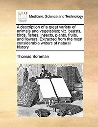 A Description Of Great Variety Animals And Vegetables; Viz. Beasts, Birds, Fishes, Insects, Plants, Fruits, Flowers. Extracted From The Most Considerable Writers Natural History