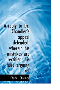 A Reply to Dr. Chandler's "Appeal Defended": Wherein His Mistakes Are Rectified, False Arguing Refuted, and the Objections Against Planned American Episcopate Shewn Remain Full Force, Notwithstanding All He Has Offered Render Them...