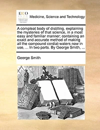 a Compleat Body of Distilling, Explaining the Mysteries That Science, Most Easy and Familiar Manner; Containing an Exact Accurate Method Making all Compound Cordial-waters now use, ... two Parts. By George Smith,