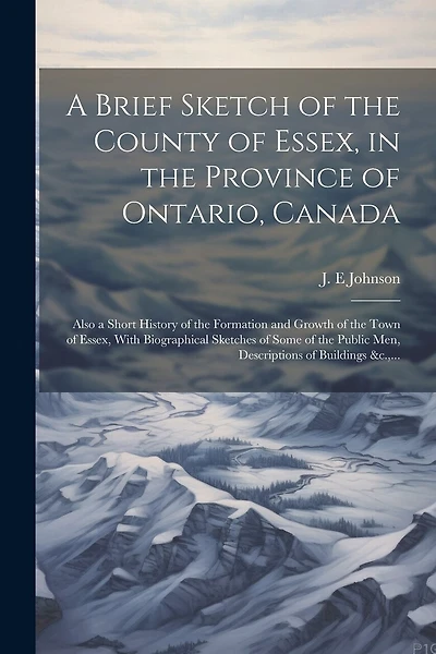 A Brief Sketch of the County of Essex, in the Province of Ontario, Canada [microform]: Also a Short History of the Formation and Growth of the Town of Essex, With Biographical Sketches of Some of the Public Men, Descriptions of Buildings &c
