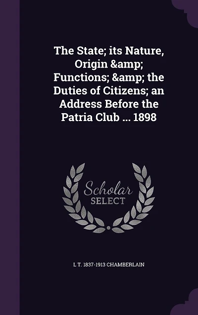 The State; its Nature, Origin & Functions; & the Duties of Citizens; an Address Before the Patria Club ... 1898