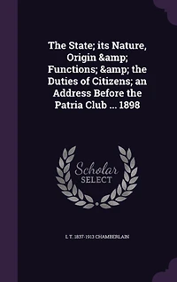 The State; its Nature, Origin & Functions; & the Duties of Citizens; an Address Before the Patria Club ... 1898