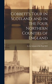 Cobbett's Tour in Scotland; and in the Four Northern Counties of England: In the Autumn of the Year 1832