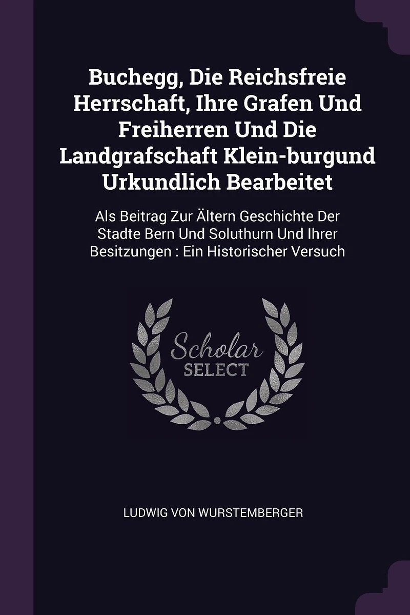 Buchegg, Die Reichsfreie Herrschaft, Ihre Grafen Und Freiherren Und Die Landgrafschaft Klein-burgund Urkundlich Bearbeitet: Als Beitrag Zur Ältern Geschichte Der Stadte Bern Und Soluthurn Und Ihrer Besitzungen: Ein Historischer Versuch