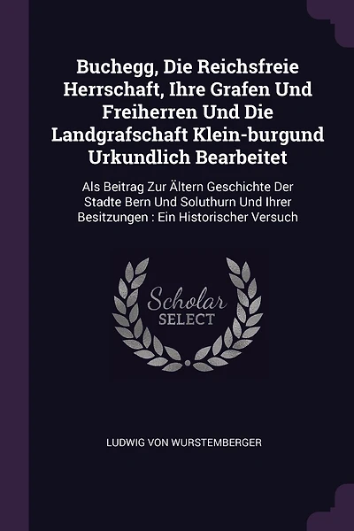 Buchegg, Die Reichsfreie Herrschaft, Ihre Grafen Und Freiherren Und Die Landgrafschaft Klein-burgund Urkundlich Bearbeitet: Als Beitrag Zur Ältern Geschichte Der Stadte Bern Und Soluthurn Und Ihrer Besitzungen: Ein Historischer Versuch