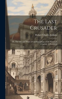 The Last Crusader: Or, The Life and Times of Cardinal Julian, of the House of Cesarini. A Historical