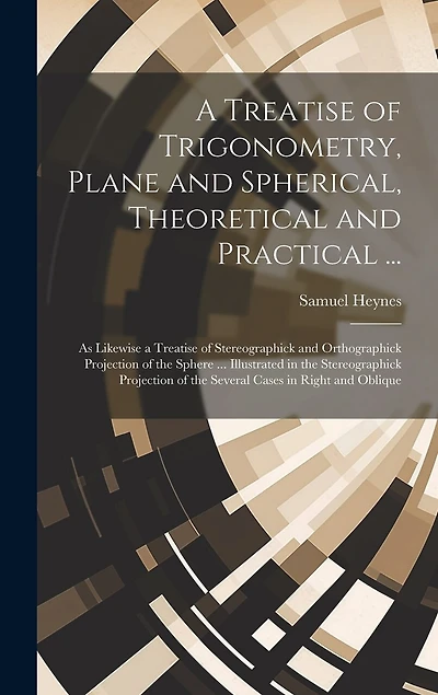 A Treatise of Trigonometry, Plane and Spherical, Theoretical and Practical ...: As Likewise a Treatise of Stereographick and Orthographick Projection of the Sphere ... Illustrated in the Stereographick Projection of the Several Cases in Right and Oblique