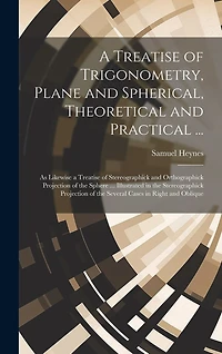 A Treatise of Trigonometry, Plane and Spherical, Theoretical and Practical ...: As Likewise a Treatise of Stereographick and Orthographick Projection of the Sphere ... Illustrated in the Stereographick Projection of the Several Cases in Right and Oblique