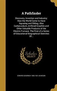 A Pathfinder: Discovery, Invention and Industry; How the World Came to Have Aquadag Oildag; Also, Carborundum