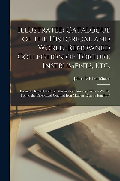 Illustrated Catalogue of the Historical and World-renowned Collection of Torture Instruments, Etc.: From the Royal Castle of Nuremberg: Amongst Which Will Be Found the Celebrated Original Iron Maiden (eiserne Jungfrau)
