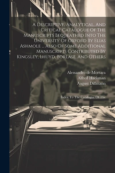 A Descriptive, Analytical, And Critical Catalogue Of The Manuscripts Bequeathed Into The University Of Oxford By Elias Ashmole ... Also Of Some Additional Manuscripts Contributed By Kingsley, Lhuyd, Borlase