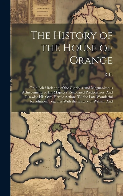 The History of the House of Orange: Or, a Brief Relation of the Glorious And Magnanimous Achievements of His Majesty's Renowned Predecessors, And Likewise His Own Heroic Actions Till the Late Wonderful Revolution; Together With the History of William And