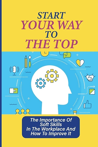 Start Your Way To The Top: The Importance Of Soft Skills In The Workplace And How To Improve It: Skills For A Job
