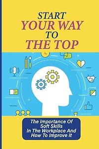 Start Your Way To The Top: The Importance Of Soft Skills In The Workplace And How To Improve It: Skills For A Job