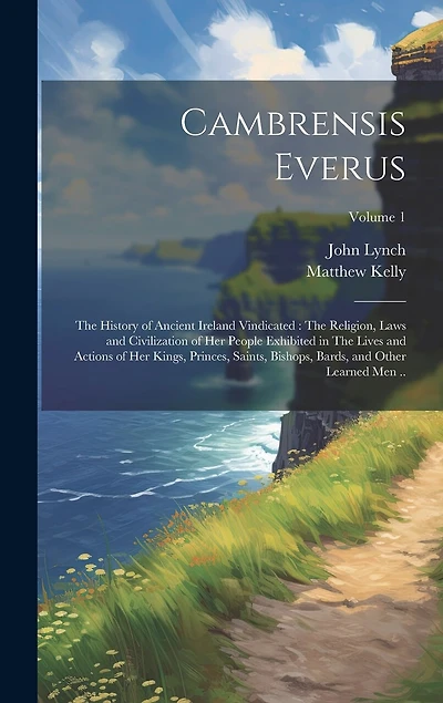 Cambrensis Everus: The History of Ancient Ireland Vindicated: The Religion, Laws and Civilization of her People Exhibited in The Lives and Actions of her Kings, Princes, Saints, Bishops, Bards, and Other Learned men ..; Volume 1