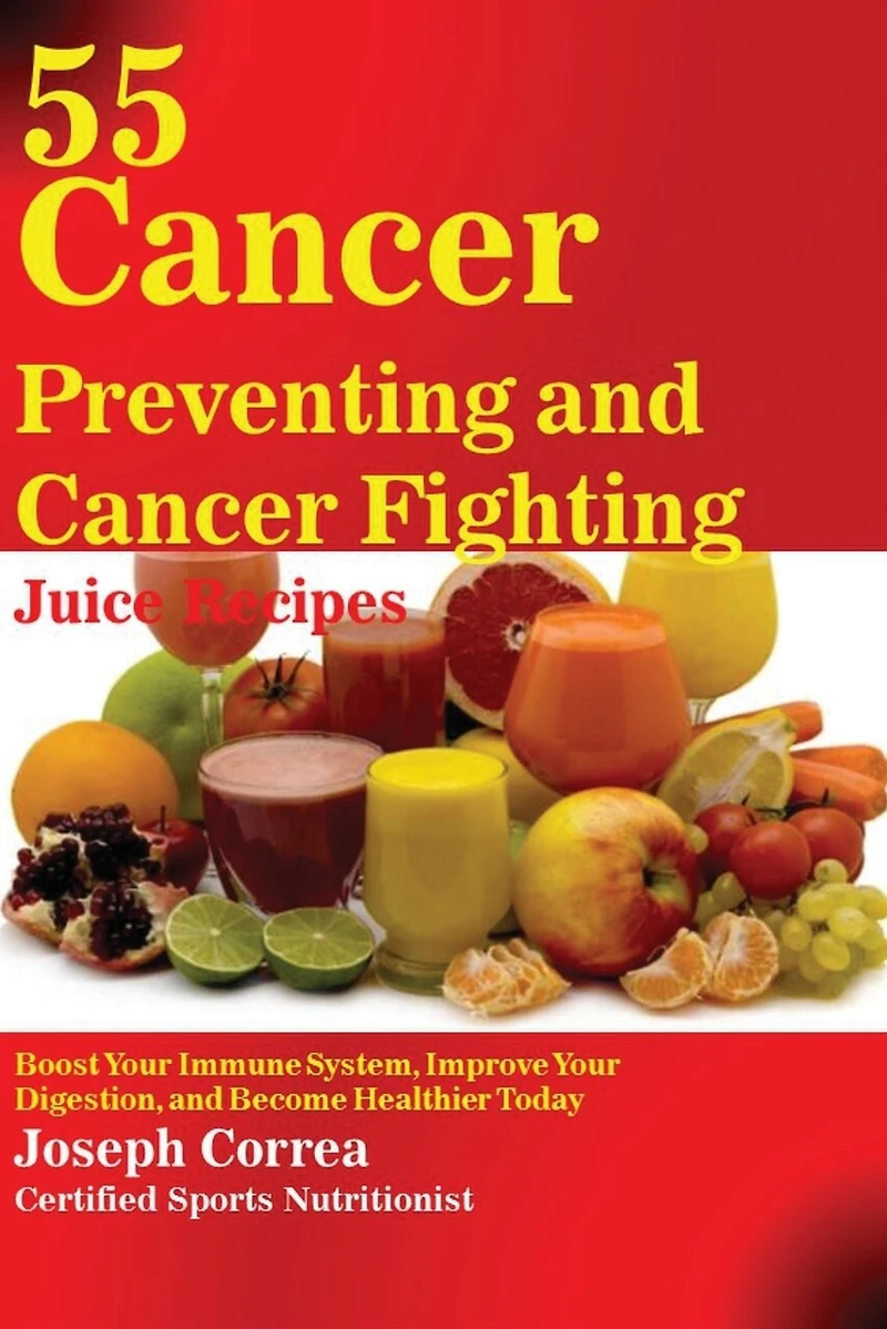 55 Cancer Preventing and Fighting Juice Recipes: Boost Your Immune System, Improve Digestion, Become Healthier Today