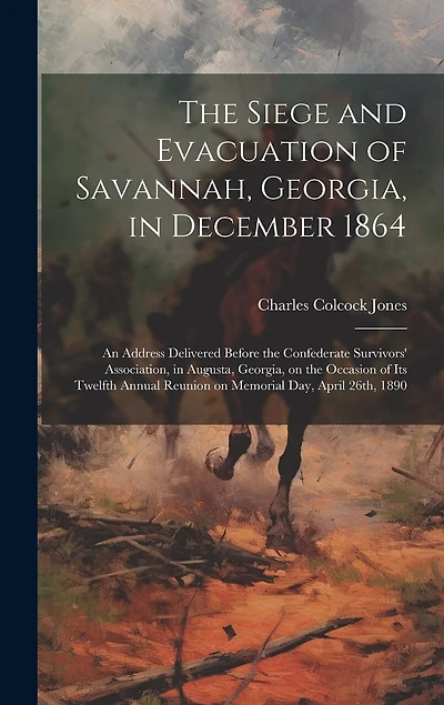 The Siege and Evacuation of Savannah, Georgia, in December 1864: An Address Delivered Before the Confederate Survivors' Association, in Augusta, Georgia, on the Occasion of Its Twelfth Annual Reunion on Memorial Day, April 26th, 1890
