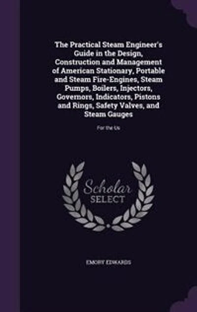 the Practical Steam Engineer's Guide Design, Construction and Management of American Stationary, Portable Fire Engines, Pumps, Boilers, Injectors, Governors, Indicators, Pistons Rings, Safety Valves, Gauges: For Us