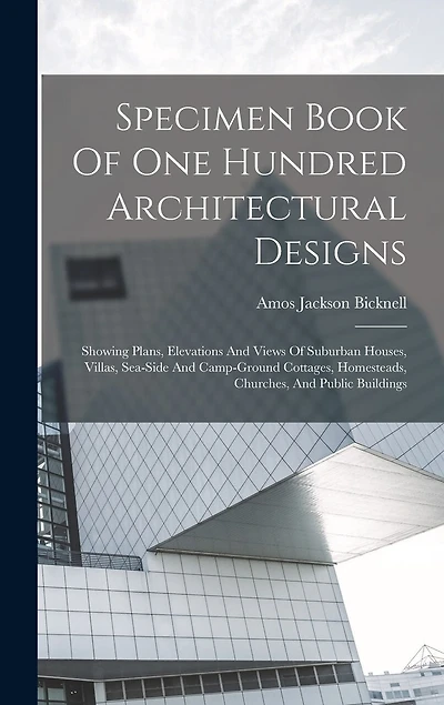 Specimen Book Of One Hundred Architectural Designs: Showing Plans, Elevations And Views Of Suburban Houses, Villas, Sea-side And Camp-ground Cottages, Homesteads, Churches
