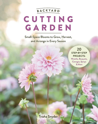 Backyard Cutting Garden: Small-Space Blooms to Grow, Harvest, and Arrange Every Season