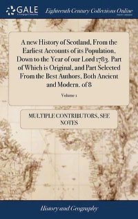 A new History of Scotland, From the Earliest Accounts its Population, Down to Year our Lord 1783. Part Which is Original, and Selected Best Authors, Both Ancient Modern. 8; Volume 1
