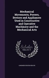 Mechanical Movements, Powers, Devices and Appliances Used in Constructive and Operative Machinery and the Mechanical Arts